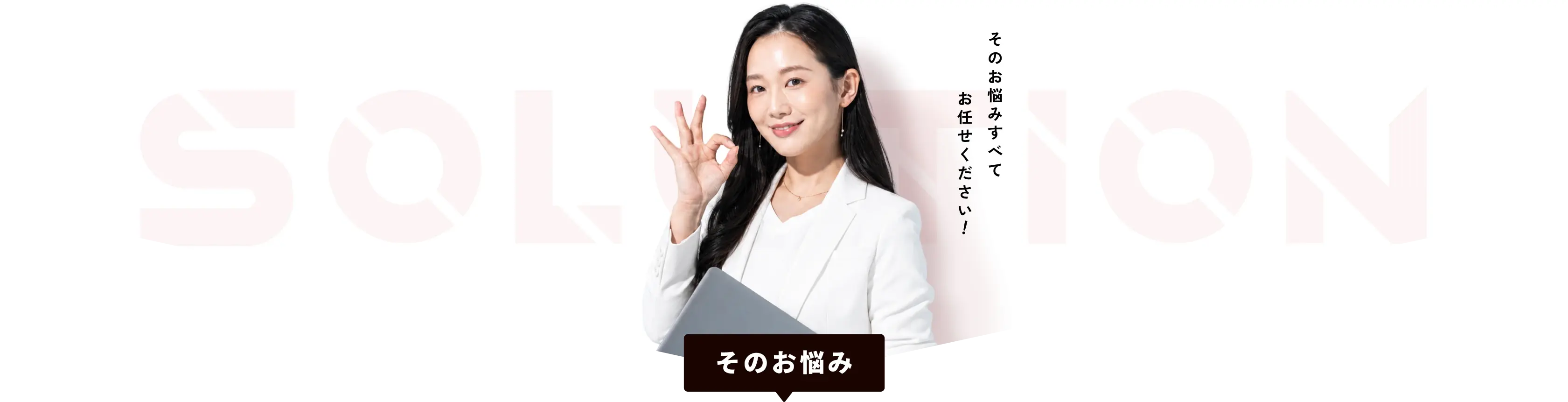 SOLUTION そのお悩みすべてお任せください そのお悩み