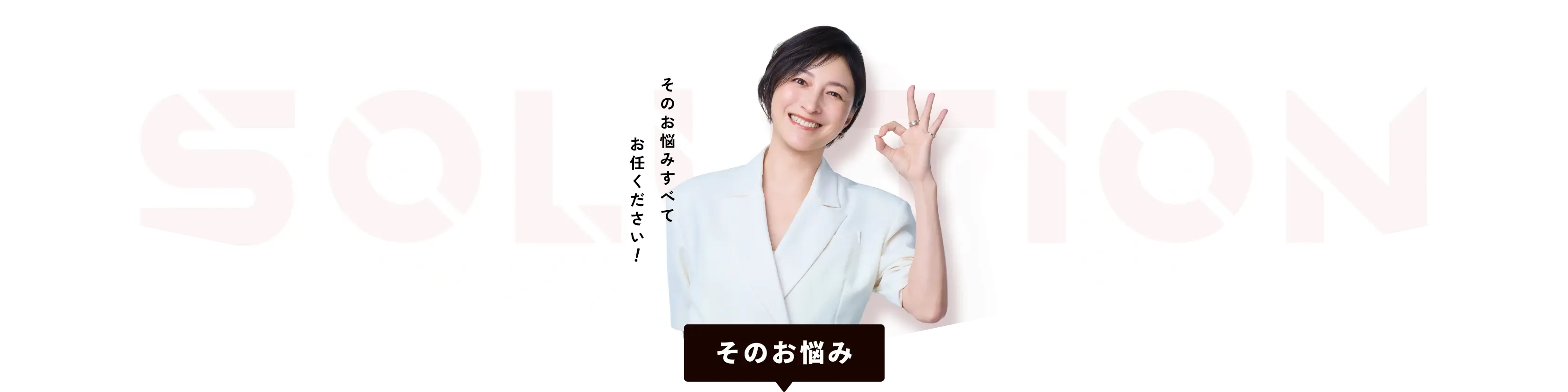 SOLUTION そのお悩みすべてお任せください そのお悩み